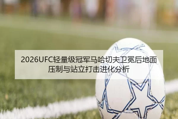 2026UFC轻量级冠军马哈切夫卫冕后地面压制与站立打击进化分析